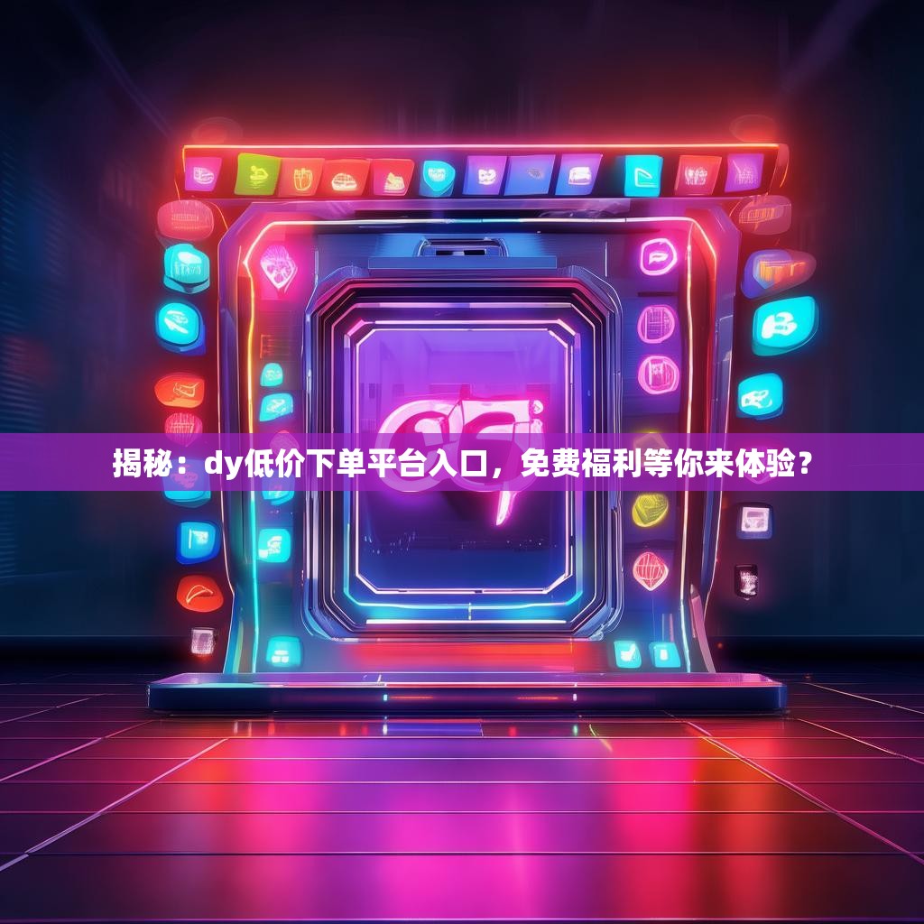 揭秘：dy低价下单平台入口，免费福利等你来体验？