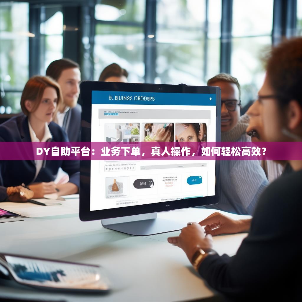 DY自助平台：业务下单，真人操作，如何轻松高效？