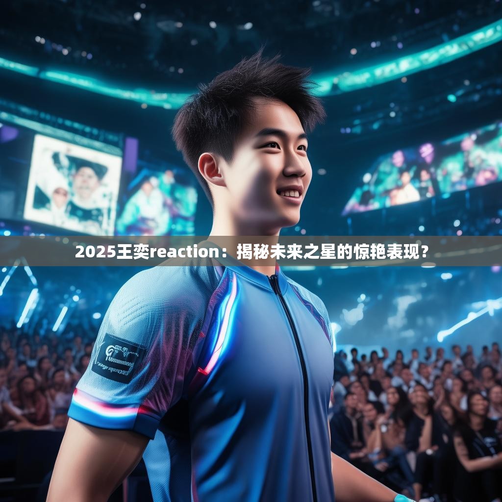 2025王奕reaction：揭秘未来之星的惊艳表现？